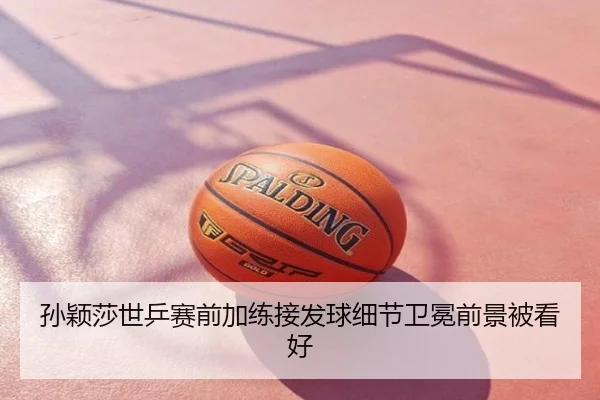 孙颖莎世乒赛前加练接发球细节卫冕前景被看好