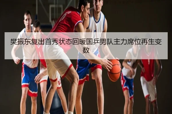 樊振东复出首秀状态回暖国乒男队主力席位再生变数
