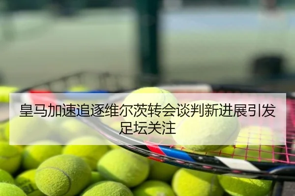 皇马加速追逐维尔茨转会谈判新进展引发足坛关注