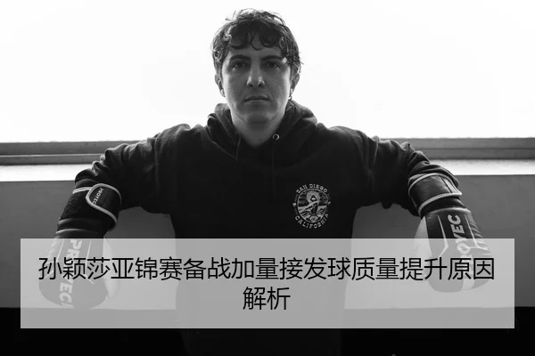 孙颖莎亚锦赛备战加量接发球质量提升原因解析