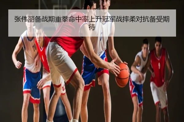 张伟丽备战期重拳命中率上升冠军战摔柔对抗备受期待