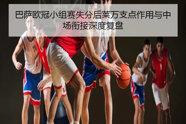 巴萨欧冠小组赛失分后莱万支点作用与中场衔接深度复盘