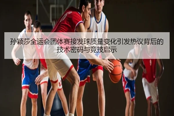 孙颖莎全运会团体赛接发球质量变化引发热议背后的技术密码与竞技启示