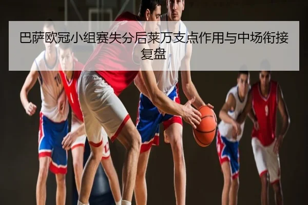 巴萨欧冠小组赛失分后莱万支点作用与中场衔接复盘