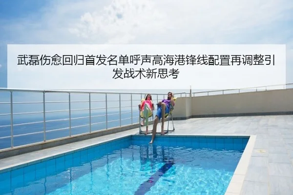 武磊伤愈回归首发名单呼声高海港锋线配置再调整引发战术新思考